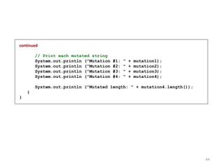 continued
// Print each mutated string
System.out.println ("Mutation #1: " + mutation1);
System.out.println ("Mutation #2: " + mutation2);
System.out.println ("Mutation #3: " + mutation3);
System.out.println ("Mutation #4: " + mutation4);
System.out.println ("Mutated length: " + mutation4.length());
}
}
84
 