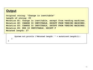 continued
// Print each mutated string
System.out.println ("Mutation #1: " + mutation1);
System.out.println ("Mutation #2: " + mutation2);
System.out.println ("Mutation #3: " + mutation3);
System.out.println ("Mutation #4: " + mutation4);
System.out.println ("Mutated length: " + mutation4.length());
}
}
Output
Original string: "Change is inevitable"
Length of string: 20
Mutation #1: Change is inevitable, except from vending machines.
Mutation #2: CHANGE IS INEVITABLE, EXCEPT FROM VENDING MACHINES.
Mutation #3: CHANGX IS INXVITABLX, XXCXPT FROM VXNDING MACHINXS.
Mutation #4: NGX IS INXVITABLX, XXCXPT F
Mutated length: 27
85
 