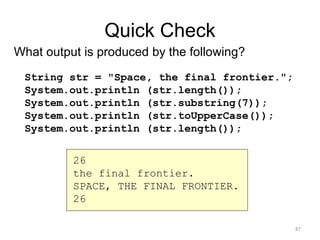 Quick Check
What output is produced by the following?
String str = "Space, the final frontier.";
System.out.println (str.length());
System.out.println (str.substring(7));
System.out.println (str.toUpperCase());
System.out.println (str.length());
26
the final frontier.
SPACE, THE FINAL FRONTIER.
26
87
 