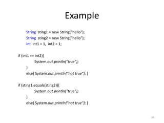 Example
String sting1 = new String("hello");
String sting2 = new String("hello");
int int1 = 1, int2 = 1;
if (int1 == int2){
System.out.println("true");
}
else{ System.out.println("not true”); }
if (sting1.equals(sting2)){
System.out.println("true");
}
else{ System.out.println("not true"); }
89
 