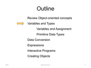 Outline
Review Object-oriented concepts
Variables and Types
Variables and Assignment
Primitive Data Types
Data Conversion
Expressions
Interactive Programs
Creating Objects
9@ Sonia Sousa2015
 