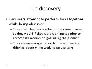 Co-discovery
• Two users attempt to perform tasks together
while being observed
– They are to help each other in the same manner
as they would if they were working together to
accomplish a common goal using the product
– They are encouraged to explain what they are
thinking about while working on the tasks
2016 44@ Sónia Sousa
 