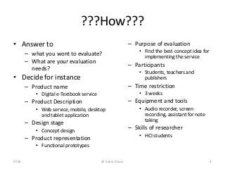 ???How???
• Answer to
– what you wont to evaluate?
– What are your evaluation
needs?
• Decide for instance
– Product name
• Digital e-Textbook service
– Product Description
• Web service, mobile, desktop
and tablet application
– Design stage
• Concept design
– Product representation
• Functional prototypes
– Purpose of evaluation
• Find the best concept idea for
implementing the service
– Participants
• Students, teachers and
publishers
– Time restriction
• 3 weeks
– Equipment and tools
• Audio recorder, screen
recording, assistant for note
taking
– Skills of researcher
• HCI students
2016 4@ Sónia Sousa
 