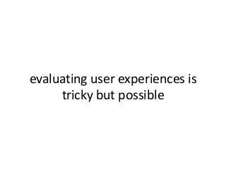 evaluating user experiences is
tricky but possible
 