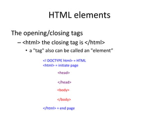 HTML elements
The opening/closing tags
– <html> the closing tag is </html>
• a "tag" also can be called an "element”
<! DOCTYPE html> = HTML
<html> = initiate page
</html> = end page
<head>
</head>
<body>
</body>
 