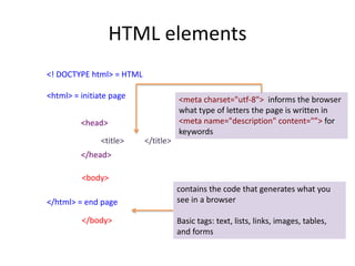 HTML elements
<! DOCTYPE html> = HTML
<html> = initiate page
</html> = end page
<head>
</head>
<title> </title>
<body>
</body>
<meta charset="utf-8"> informs the browser
what type of letters the page is written in
<meta name="description" content="”> for
keywords
contains the code that generates what you
see in a browser
Basic tags: text, lists, links, images, tables,
and forms
 