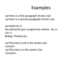 Examples
<p>Here is a first paragraph of text.</p>
<p>Here is a second paragraph of text.</p>
<p>Hello<br />
You delivered your assignment ontime. <br />
<hr />
&nbsp; Thanks</p>
<p>This text is not in the center.</p>
<center>
<p>This text is in the center.</p>
</center>
 