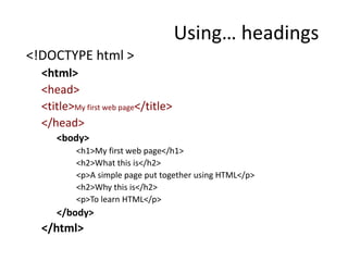 <!DOCTYPE html >
<html>
<head>
<title>My first web page</title>
</head>
<body>
<h1>My first web page</h1>
<h2>What this is</h2>
<p>A simple page put together using HTML</p>
<h2>Why this is</h2>
<p>To learn HTML</p>
</body>
</html>
Using… headings
 