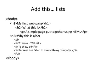 Add this… lists
<body>
<h1>My first web page</h1>
<h2>What this is</h2>
<p>A simple page put together using HTML</p>
<h2>Why this is</h2>
<ul>
<li>To learn HTML</li>
<li>To show off</li>
<li>Because I've fallen in love with my computer </li>
</ul>
</body>
 