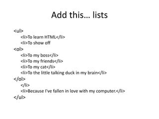 <ul>
<li>To learn HTML</li>
<li>To show off
<ol>
<li>To my boss</li>
<li>To my friends</li>
<li>To my cat</li>
<li>To the little talking duck in my brain</li>
</ol>
</li>
<li>Because I've fallen in love with my computer.</li>
</ul>
Add this… lists
 