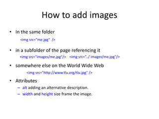 How to add images
• In the same folder
• in a subfolder of the page referencing it
• somewhere else on the World Wide Web
• Attributes
– alt adding an alternative description.
– width and height size frame the image.
<img src=”me.jpg" />
<img src="images/me.jpg"/>
<img src="http://www.tlu.org/tlu.jpg" />
<img src=”../ images/me.jpg"/>
 