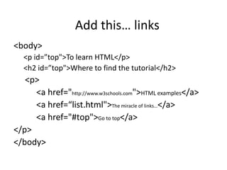 <body>
<p id=”top">To learn HTML</p>
<h2 id=”top">Where to find the tutorial</h2>
<p>
<a href="http://www.w3schools.com">HTML examples</a>
<a href=“list.html">The miracle of links…</a>
<a href="#top">Go to top</a>
</p>
</body>
Add this… links
 