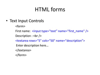 HTML forms
• Text Input Controls
<form>
First name: <input type="text” name="first_name" />
Description : <br />
<textarea rows="5" cols="50" name="description”>
Enter description here…
</textarea>
</form>
 