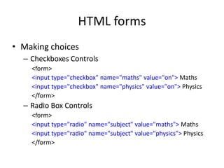 HTML forms
• Making choices
– Checkboxes Controls
<form>
<input type="checkbox" name="maths" value="on"> Maths
<input type="checkbox" name="physics" value="on"> Physics
</form>
– Radio Box Controls
<form>
<input type="radio" name="subject" value="maths"> Maths
<input type="radio" name="subject" value="physics"> Physics
</form>
 