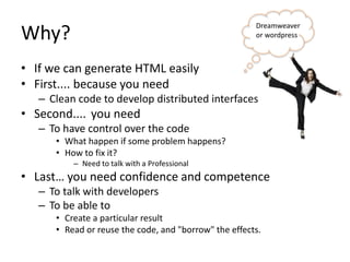 Why?
• If we can generate HTML easily
• First.... because you need
– Clean code to develop distributed interfaces
• Second.... you need
– To have control over the code
• What happen if some problem happens?
• How to fix it?
– Need to talk with a Professional
• Last… you need confidence and competence
– To talk with developers
– To be able to
• Create a particular result
• Read or reuse the code, and "borrow" the effects.
Dreamweaver
or wordpress
 