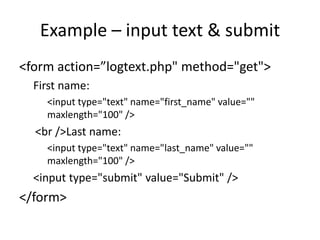 Example – input text & submit
<form action=”logtext.php" method="get">
First name:
<input type="text" name="first_name" value=""
maxlength="100" />
<br />Last name:
<input type="text" name="last_name" value=""
maxlength="100" />
<input type="submit" value="Submit" />
</form>
 