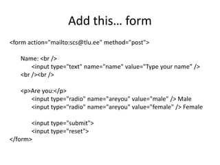 Add this… form
<form action="mailto:scs@tlu.ee" method="post">
Name: <br />
<input type="text" name="name" value="Type your name” />
<br /><br />
<p>Are you:</p>
<input type="radio" name="areyou" value="male" /> Male
<input type="radio" name="areyou" value="female" /> Female
<input type="submit">
<input type="reset">
</form>
 