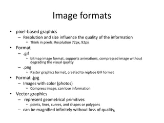 Image formats
• pixel-based graphics
– Resolution and size influence the quality of the information
• Think in pixels: Resolution 72px, 92px
• Format
– .gif
• bitmap image format, supports animations, compressed image without
degrading the visual quality
– .png
• Raster graphics format, created to replace GIF format
• Format .jpg
– Images with color (photos)
• Compress image, can lose information
• Vector graphics
– represent geometrical primitives
• points, lines, curves, and shapes or polygons
– can be magnified infinitely without loss of quality,
 