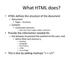 What HTML does?
• HTML defines the structure of the document
– Document
• Pages – structure
– Content
• multimedia elements
– text, lists, links, images, tables, and forms
• Provide the information needed for
– the browser to present the content to the user; and
• define What each element is..
– Heading
– paragraph
– list of items,
– a link,
– or an image
• This is due by adding markups “< > </>”
 