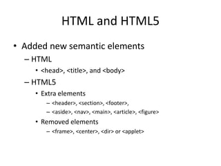 HTML and HTML5
• Added new semantic elements
– HTML
• <head>, <title>, and <body>
– HTML5
• Extra elements
– <header>, <section>, <footer>,
– <aside>, <nav>, <main>, <article>, <figure>
• Removed elements
– <frame>, <center>, <dir> or <applet>
 