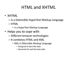 HTML and XHTML
• XHTML
– Is a Extensible HyperText Markup Language
– HTML
• Is a HyperText Markup Language
• Helps you to cope with
– Different browser technologies
– It combines HTML and XML
• XML is EXtensible Markup Language
– Designed to describe data
– Demands for well-formed code
 