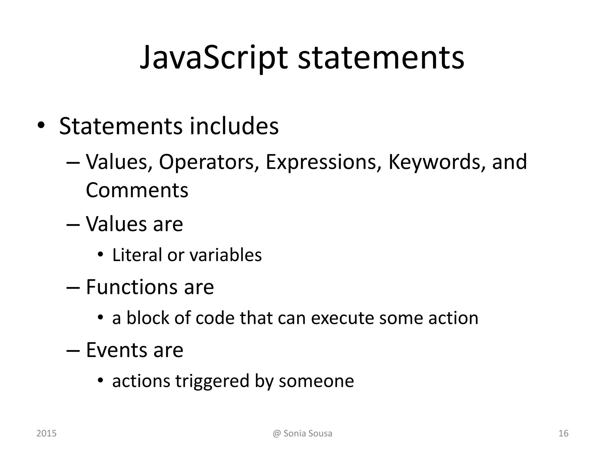 JavaScript statements
• Statements includes
– Values, Operators, Expressions, Keywords, and
Comments
– Values are
• Literal or variables
– Functions are
• a block of code that can execute some action
– Events are
• actions triggered by someone
2015 @ Sonia Sousa 16
 