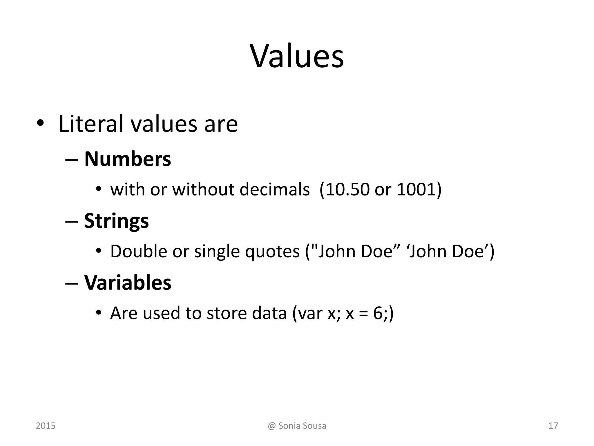 Values
• Literal values are
– Numbers
• with or without decimals (10.50 or 1001)
– Strings
• Double or single quotes ("John Doe” ‘John Doe’)
– Variables
• Are used to store data (var x; x = 6;)
2015 @ Sonia Sousa 17
 