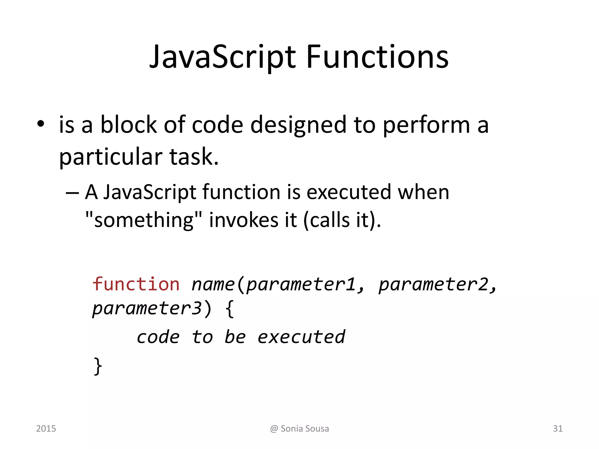 JavaScript Functions
• is a block of code designed to perform a
particular task.
– A JavaScript function is executed when
"something" invokes it (calls it).
function name(parameter1, parameter2,
parameter3) {
code to be executed
}
2015 @ Sonia Sousa 31
 