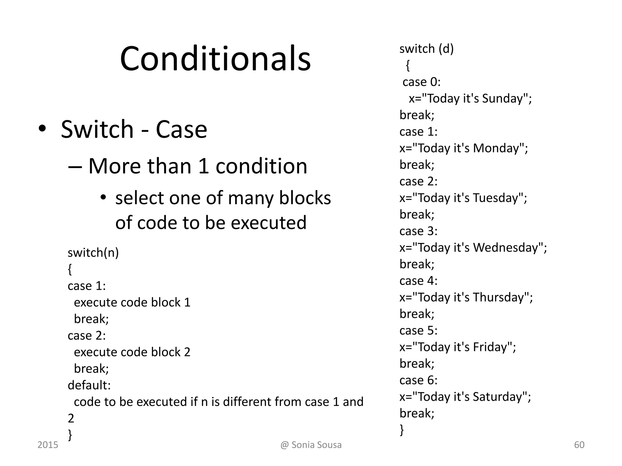 Conditionals
• Switch - Case
– More than 1 condition
• select one of many blocks
of code to be executed
switch(n)
{
case 1:
execute code block 1
break;
case 2:
execute code block 2
break;
default:
code to be executed if n is different from case 1 and
2
}
switch (d)
{
case 0:
x="Today it's Sunday";
break;
case 1:
x="Today it's Monday";
break;
case 2:
x="Today it's Tuesday";
break;
case 3:
x="Today it's Wednesday";
break;
case 4:
x="Today it's Thursday";
break;
case 5:
x="Today it's Friday";
break;
case 6:
x="Today it's Saturday";
break;
}
2015 @ Sonia Sousa 60
 