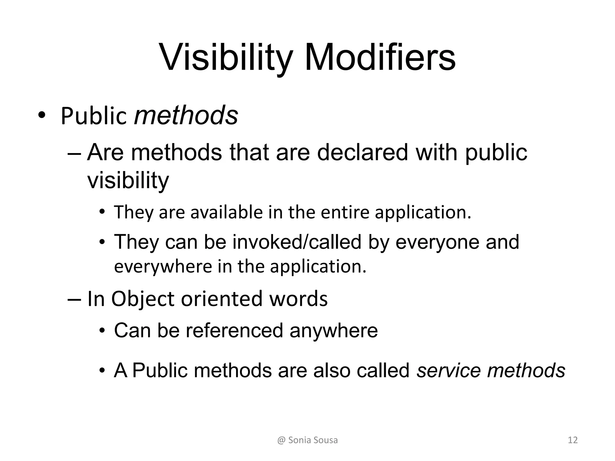 Visibility Modifiers
• Public methods
– Are methods that are declared with public
visibility
• They are available in the entire application.
• They can be invoked/called by everyone and
everywhere in the application.
– In Object oriented words
• Can be referenced anywhere
• A Public methods are also called service methods
@ Sonia Sousa 12
 