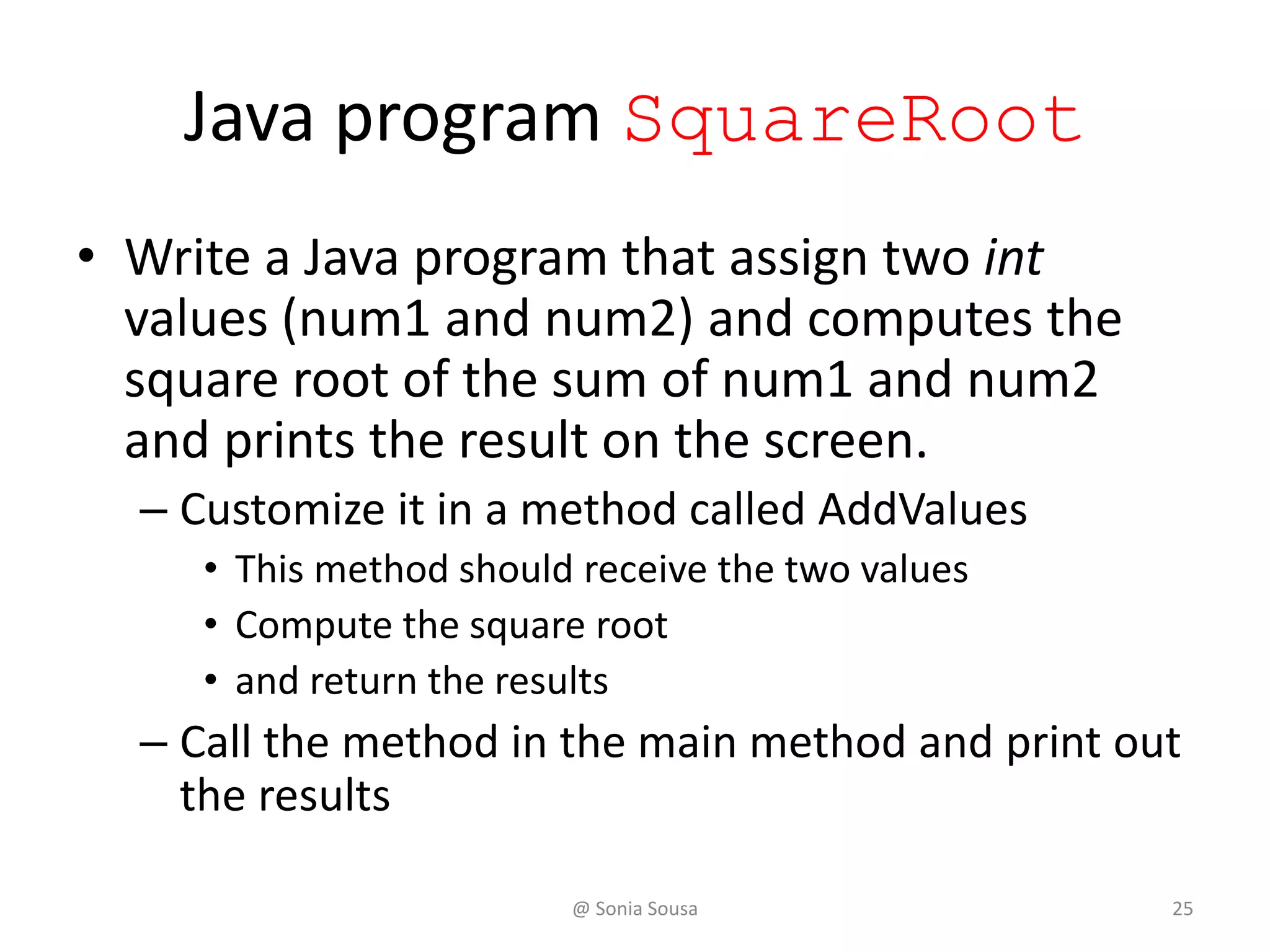 Java program SquareRoot
• Write a Java program that assign two int
values (num1 and num2) and computes the
square root of the sum of num1 and num2
and prints the result on the screen.
– Customize it in a method called AddValues
• This method should receive the two values
• Compute the square root
• and return the results
– Call the method in the main method and print out
the results
@ Sonia Sousa 25
 
