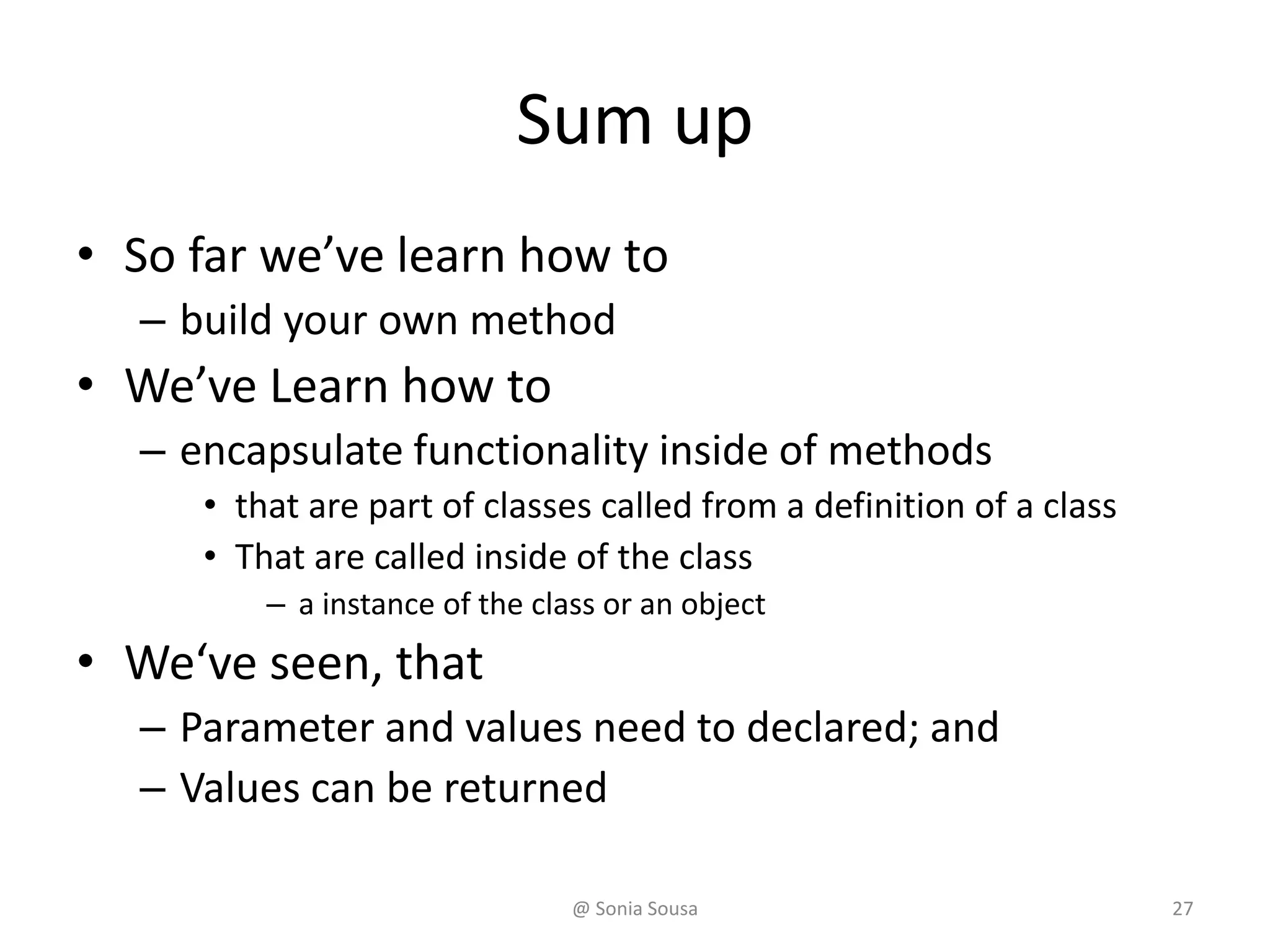 Sum up
• So far we’ve learn how to
– build your own method
• We’ve Learn how to
– encapsulate functionality inside of methods
• that are part of classes called from a definition of a class
• That are called inside of the class
– a instance of the class or an object
• We‘ve seen, that
– Parameter and values need to declared; and
– Values can be returned
@ Sonia Sousa 27
 