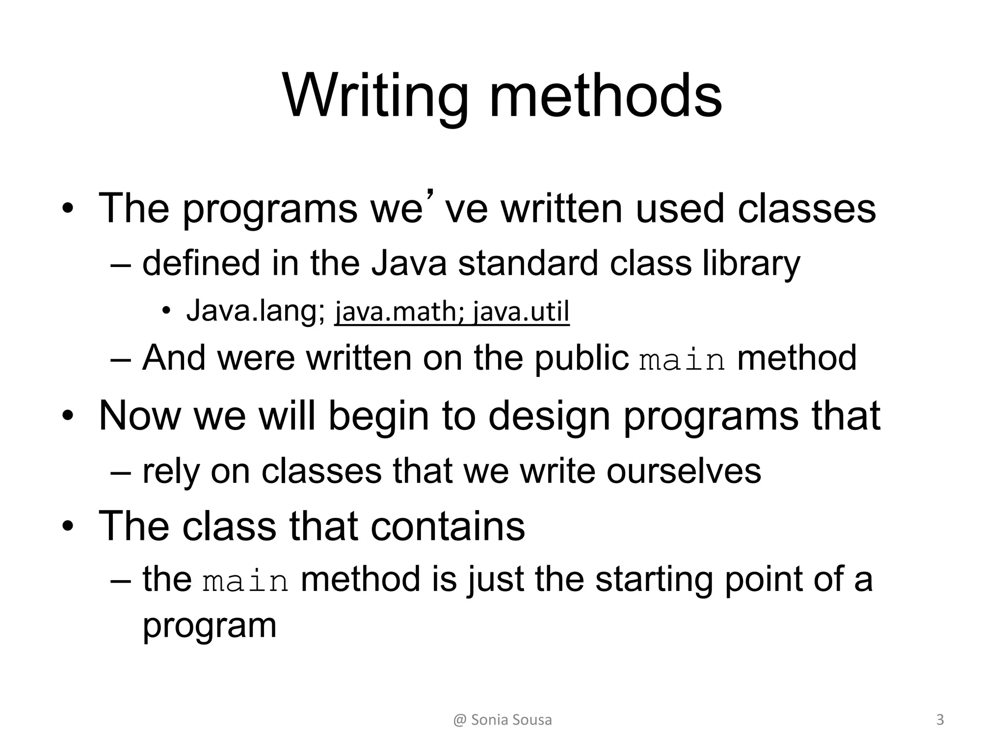 Writing methods
• The programs we’ve written used classes
– defined in the Java standard class library
• Java.lang; java.math; java.util
– And were written on the public main method
• Now we will begin to design programs that
– rely on classes that we write ourselves
• The class that contains
– the main method is just the starting point of a
program
3@ Sonia Sousa
 