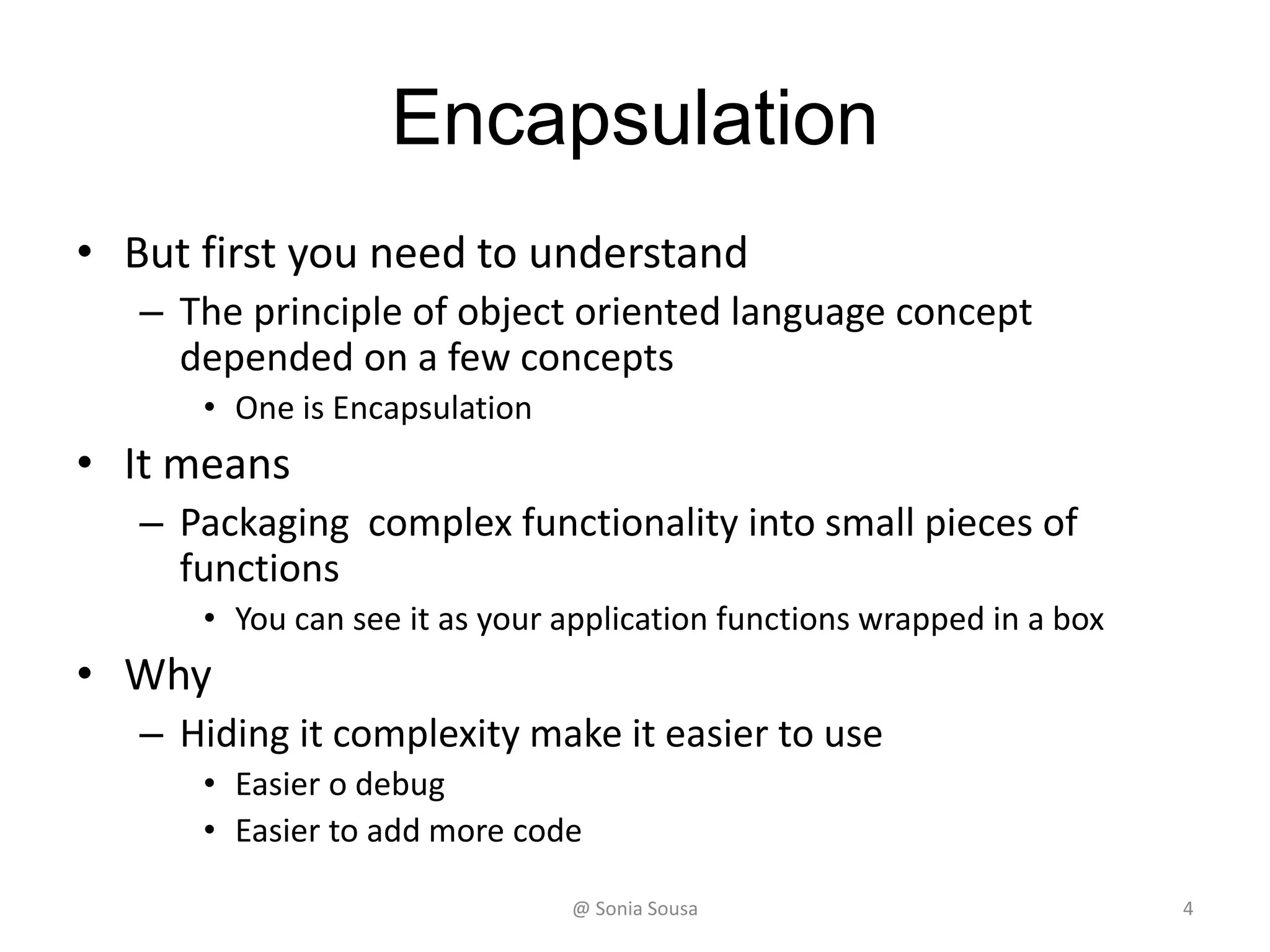 Encapsulation
• But first you need to understand
– The principle of object oriented language concept
depended on a few concepts
• One is Encapsulation
• It means
– Packaging complex functionality into small pieces of
functions
• You can see it as your application functions wrapped in a box
• Why
– Hiding it complexity make it easier to use
• Easier o debug
• Easier to add more code
@ Sonia Sousa 4
 