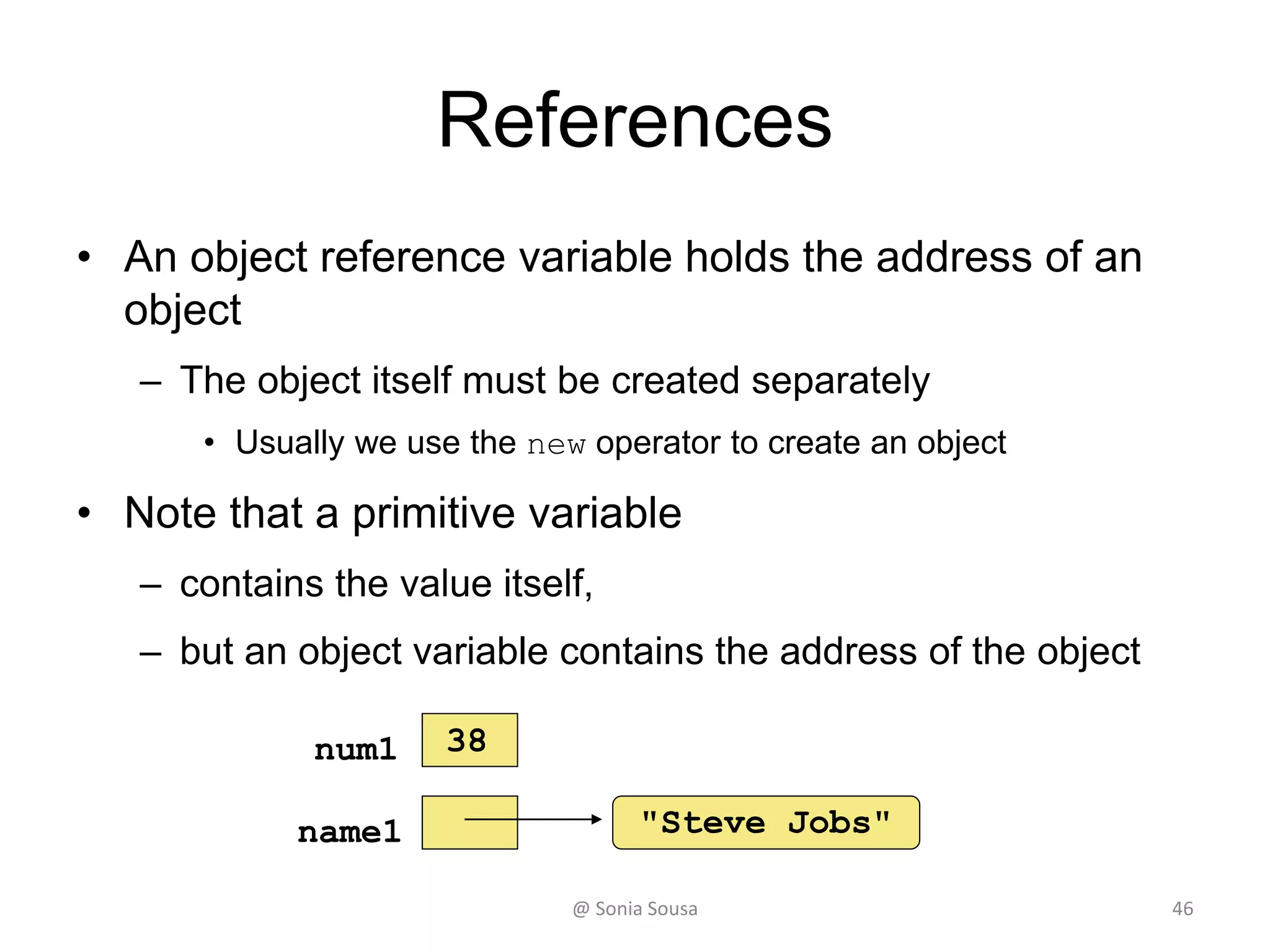 References
• An object reference variable holds the address of an
object
– The object itself must be created separately
• Usually we use the new operator to create an object
• Note that a primitive variable
– contains the value itself,
– but an object variable contains the address of the object
"Steve Jobs"name1
num1 38
@ Sonia Sousa 46
 