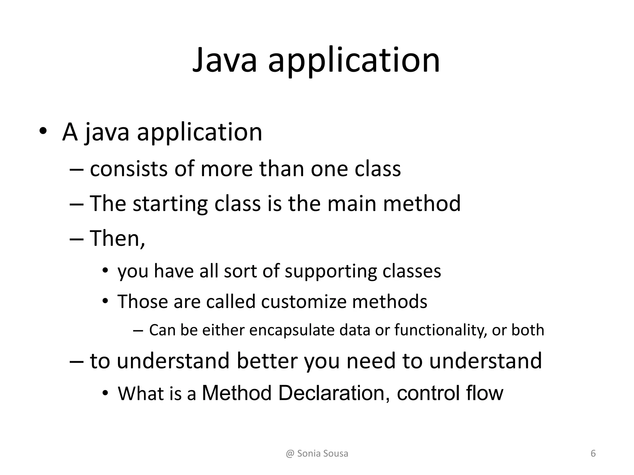 Java application
• A java application
– consists of more than one class
– The starting class is the main method
– Then,
• you have all sort of supporting classes
• Those are called customize methods
– Can be either encapsulate data or functionality, or both
– to understand better you need to understand
• What is a Method Declaration, control flow
@ Sonia Sousa 6
 