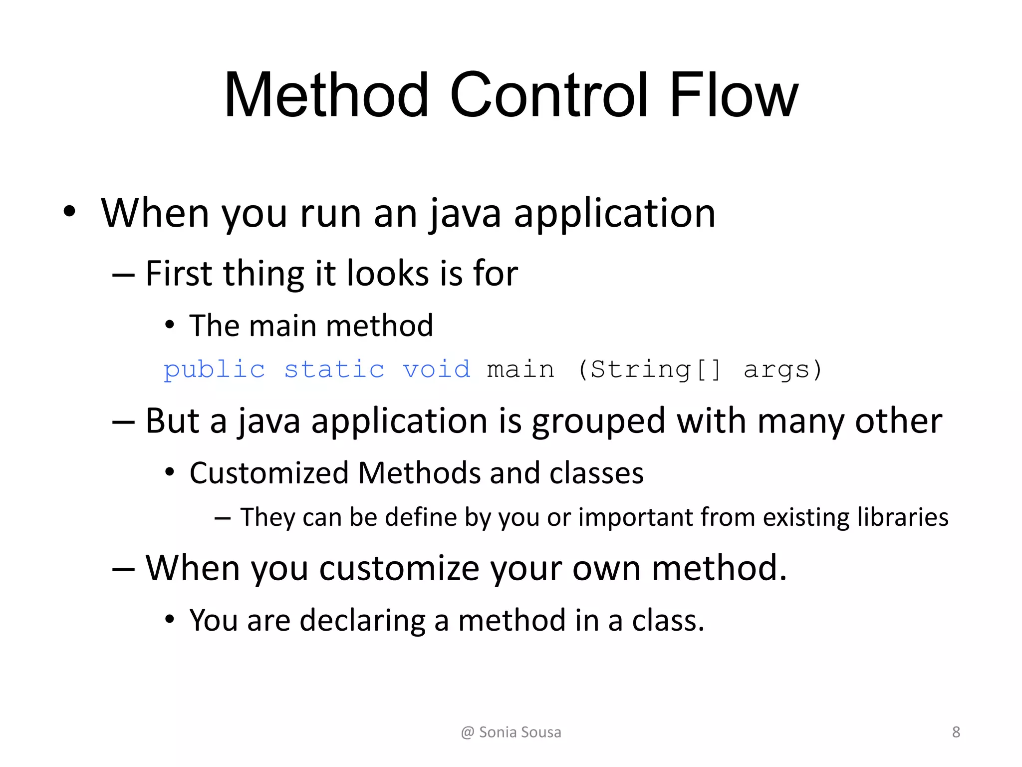 Method Control Flow
• When you run an java application
– First thing it looks is for
• The main method
public static void main (String[] args)
– But a java application is grouped with many other
• Customized Methods and classes
– They can be define by you or important from existing libraries
– When you customize your own method.
• You are declaring a method in a class.
@ Sonia Sousa 8
 