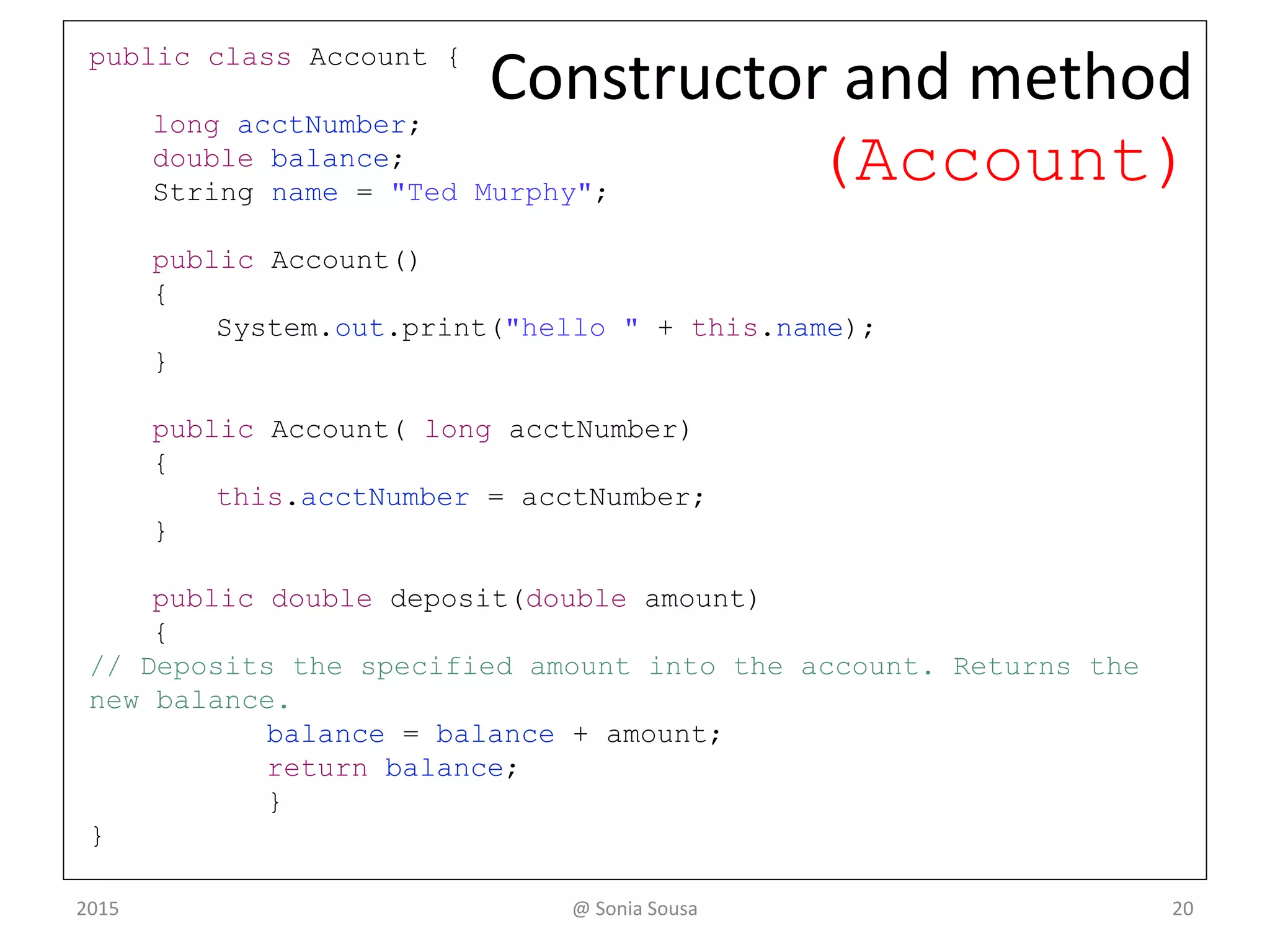 public class Transactions {
public static void main(String[] args) {
Account acct1 = new Account(72354);
System.out.println( " final balance after deposit is: " +
acct1.acctNumber);
System.out.println(acct1.name + "balance after deposit: " +
acct1.deposit(25.85));
}
}
continue
@ Sonia Sousa 20
Main method (Transactions)
 