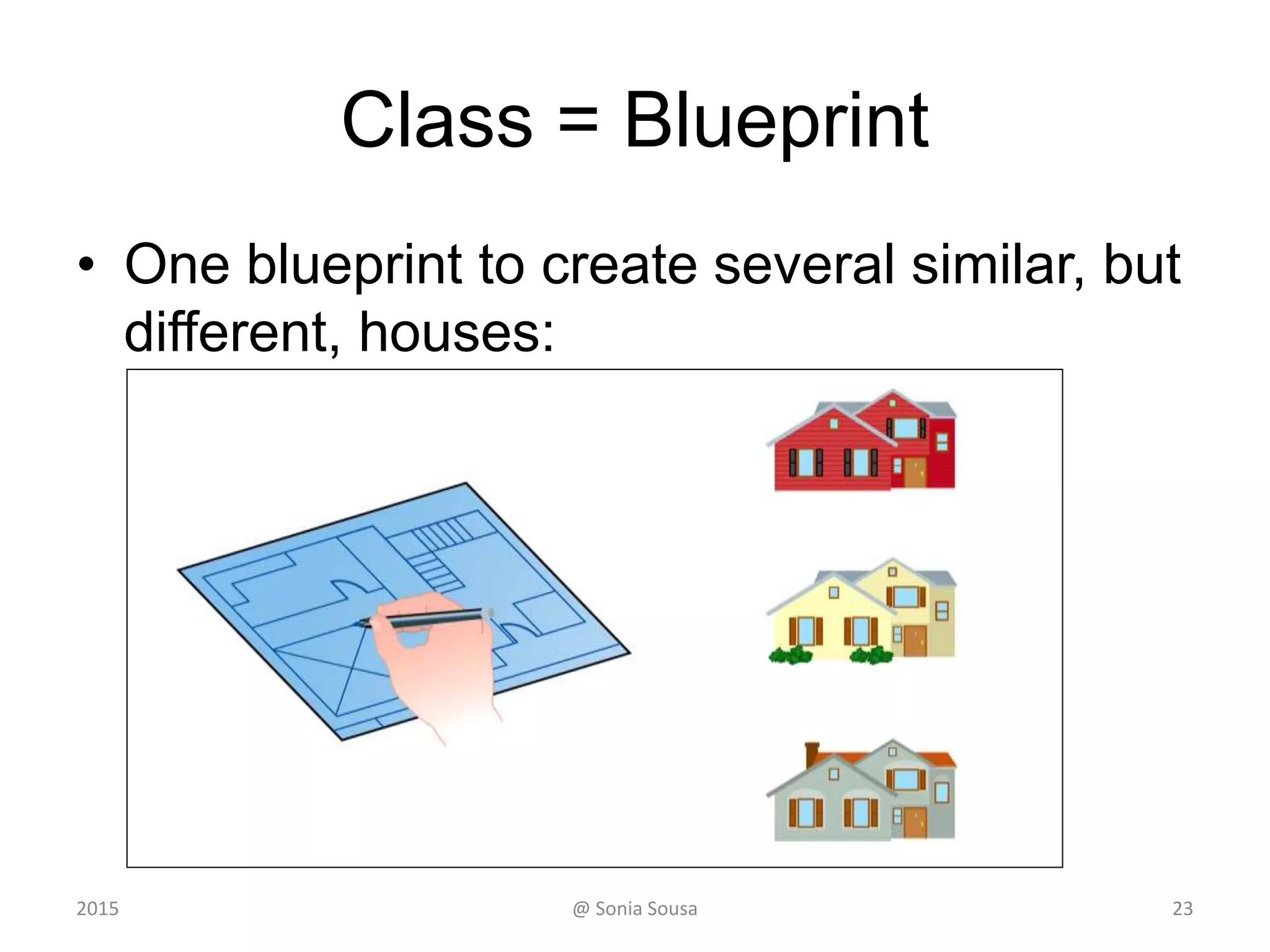 Classes
• An object is defined by a class
– A class is the blueprint of an object
• The class uses methods
– to define the behaviors of the object
• The class contains the main method of a Java program
– represents the entire program
• A class represents a concept
• An object represents the embodiment of that concept
• Multiple objects can be created from the same class
23@ Sonia Sousa2015
 