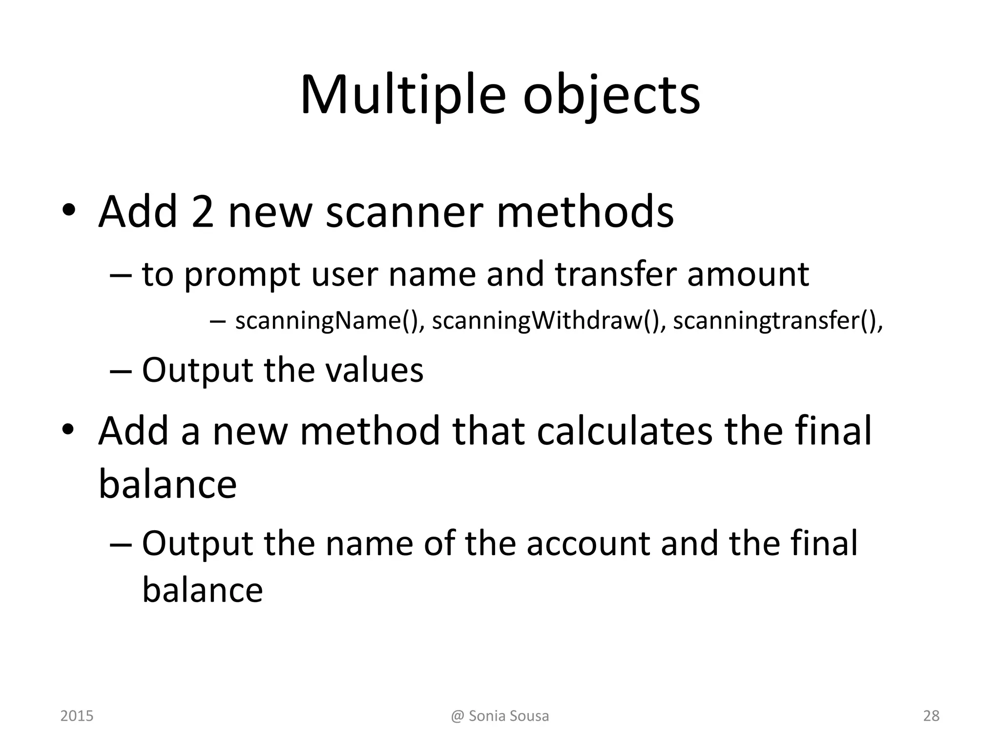 class Account
// Sets up the account by defining its owner, account
number, and initial balance.
public Account (String name, long account, double initial)
{
this.name = name;
this.acctNumber = account;
this.balance = initial;
}
class Transations
// Create some bank accounts and requests various services.
Account acct1 = new Account ("Ted Murphy", 72354, 102.56);
Storing data in instance variables
@ Sonia Sousa 282015
 