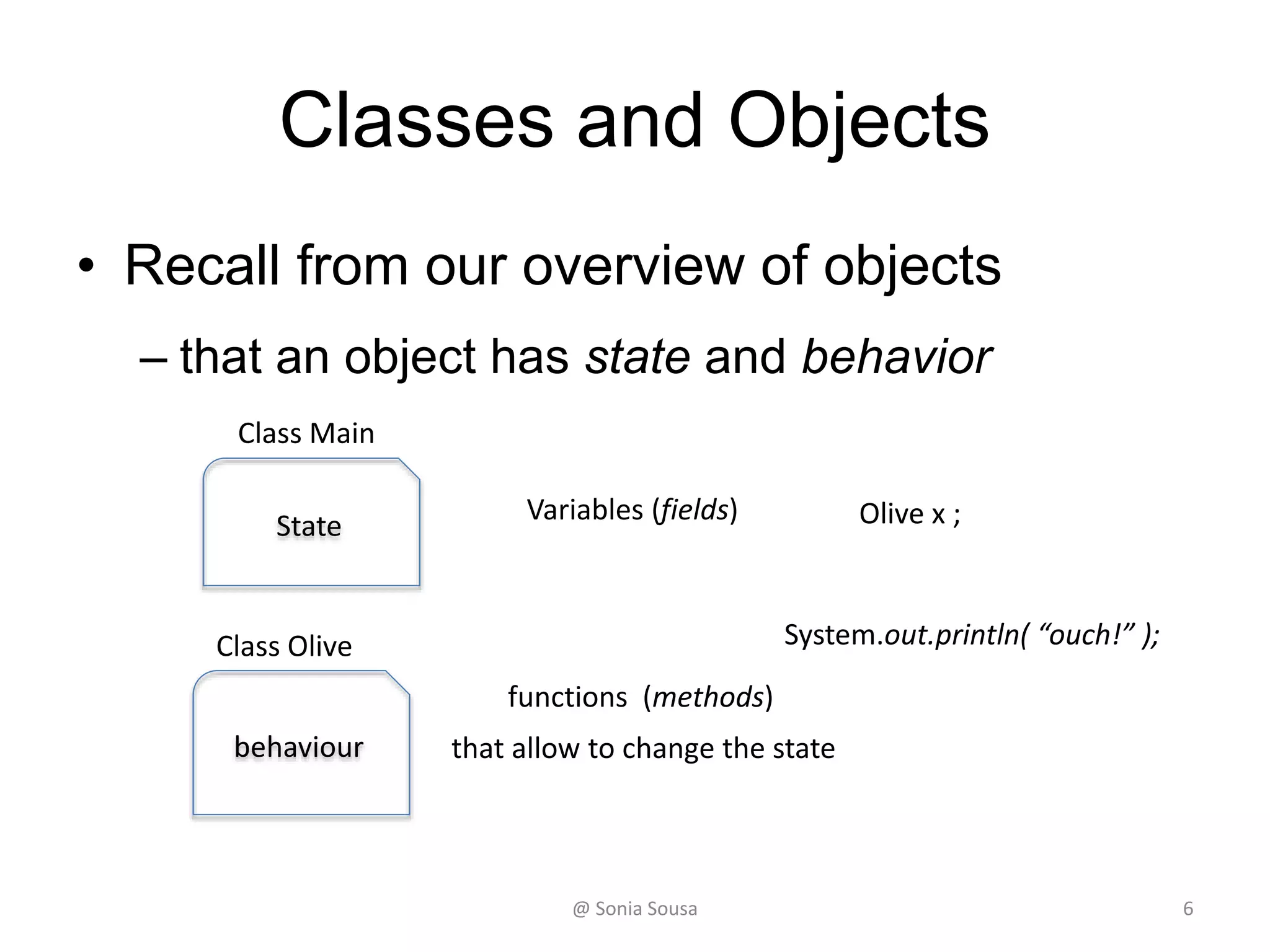 Create 2 classes (Main, Olive)
• To create instance methods we will use 2 classes
– named Main and Olive
• To create an instance method on the Olive class
– We will write a method named crush and print out
“ouch”
Public void crush()
• It becomes an instance method if we do not use static
– Then in the main application
• We call the Olive class
Olive x = new Olive();
x.crush();
• To call a instance method we need first to create an instance of
Olive class
– Create a new complex Object variable of Olive class
@ Sonia Sousa 6
 