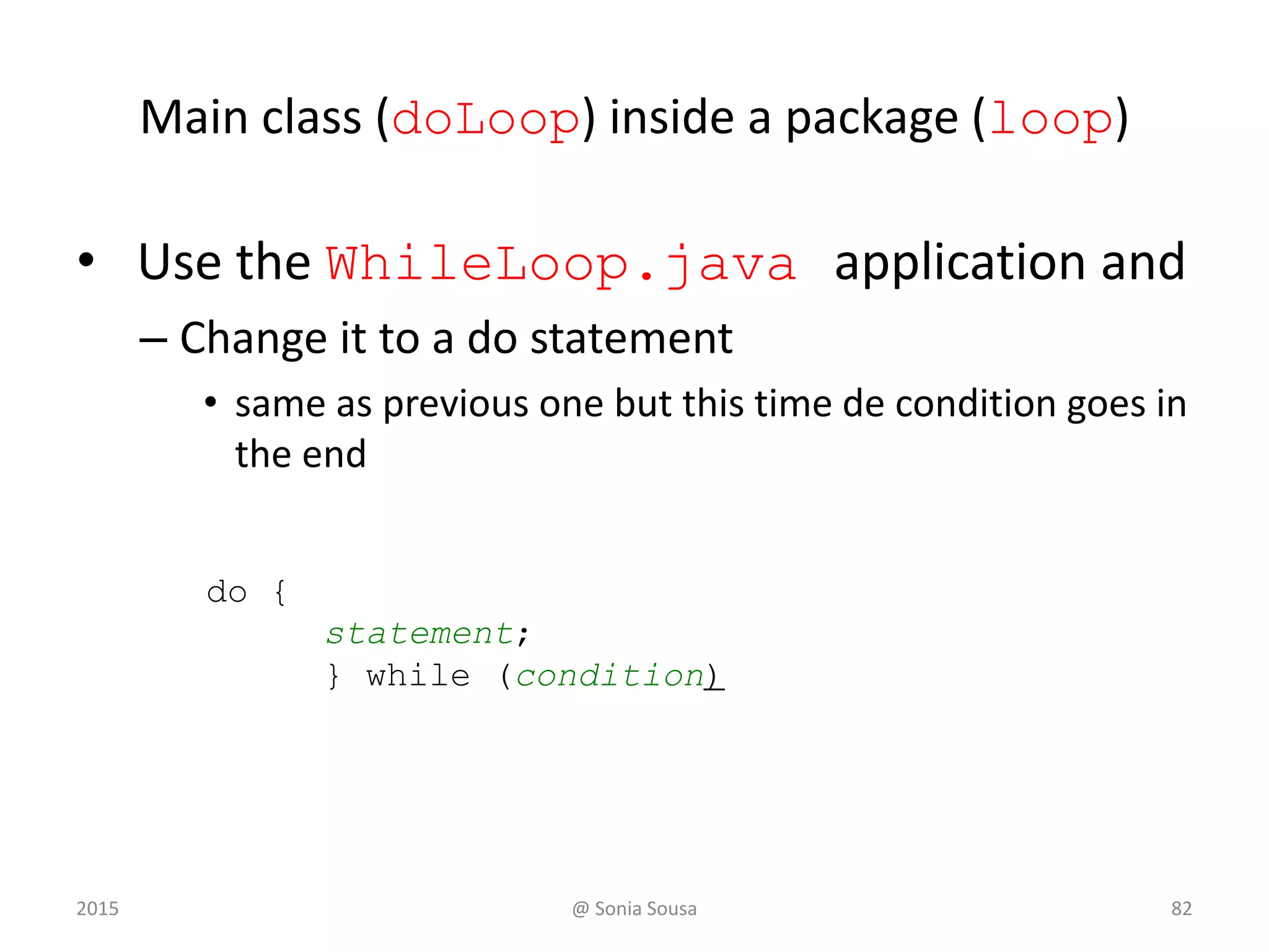 continue
System.out.print ("Enter an upper limit: ");
limit = scan.nextInt();
System.out.println ();
System.out.println ("The multiples of " + value + " between " +
value + " and " + limit + " (inclusive) are:");
for (mult = value; mult <= limit; mult += value)
{
System.out.print (mult + "t");
// Print a specific number of values per line of output
count++;
if (count % PER_LINE == 0)
System.out.println();
}
}
}
Sample Run
Enter a positive value: 7
Enter an upper limit: 400
The multiples of 7 between 7 and 400 (inclusive) are:
7 14 21 28 35
42 49 56 63 70
77 84 91 98 105
112 119 126 133 140
147 154 161 168 175
182 189 196 203 210
217 224 231 238 245
252 259 266 273 280
287 294 301 308 315
322 329 336 343 350
357 364 371 378 385
392 399
2015 @ Sonia Sousa 82
 