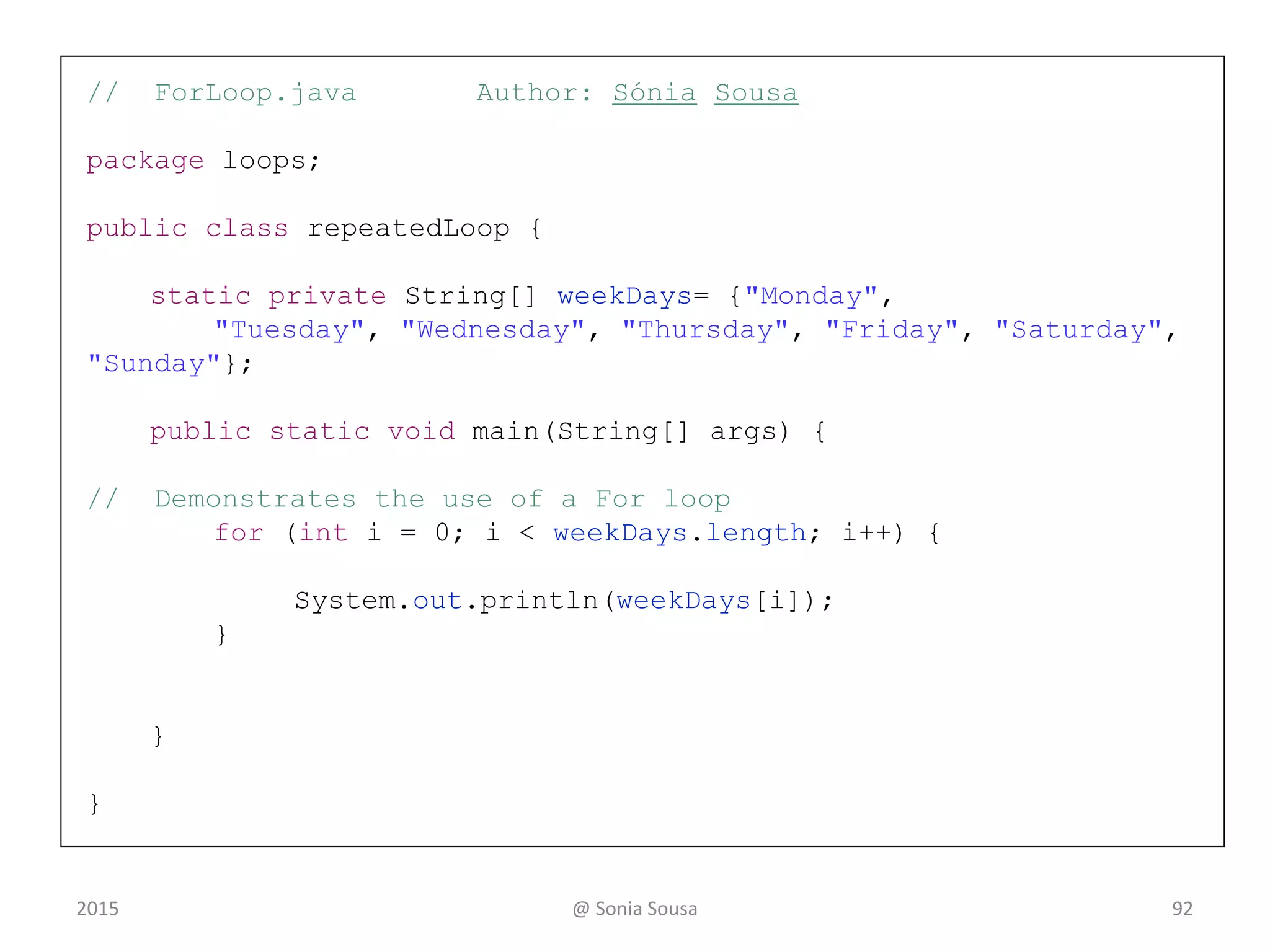 Recall ForLoop.java
• Using a temporary variable or counter variable
– Start by creating an array of strings
static private String[] weekDays= {"Monday",
"Tuesday", "Wednesday", "Thursday", "Friday",
"Saturday", "Sunday"};
– Then print the results using
• For loop that iterate over an array to print the String[]
for (int i=0; i< weekDays.length;
i++){System.out.println(weekDays[i]);}
for ( initialization ; condition ; increment )
statement;
2015 @ Sonia Sousa 92
 
