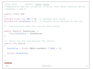 //Die.java Author: Sonia Sousa
//Represents one die (singular of dice) with faces showing values
//between 1 and 6.
public class Die
{
private final int MAX = 6; // maximum face value
private int faceValue = 1; // current value showing on the die
// Constructor: sets the initial face value.
public Die(int faceValue) {
this.faceValue = faceValue;
}
// Rolls the die and returns the result.
public int roll()
{
faceValue = (int) (Math.random() * MAX) + 1;
return faceValue;
}
}
continue
@ Sonia Sousa 232015
 