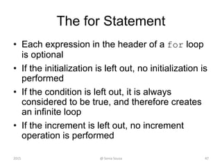 The for Statement
• Each expression in the header of a for loop
is optional
• If the initialization is left out, no initialization is
performed
• If the condition is left out, it is always
considered to be true, and therefore creates
an infinite loop
• If the increment is left out, no increment
operation is performed
2015 @ Sonia Sousa 47
 