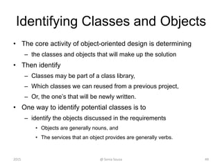 Identifying Classes and Objects
• The core activity of object-oriented design is determining
– the classes and objects that will make up the solution
• Then identify
– Classes may be part of a class library,
– Which classes we can reused from a previous project,
– Or, the one’s that will be newly written.
• One way to identify potential classes is to
– identify the objects discussed in the requirements
• Objects are generally nouns, and
• The services that an object provides are generally verbs.
2015 @ Sonia Sousa 49
 