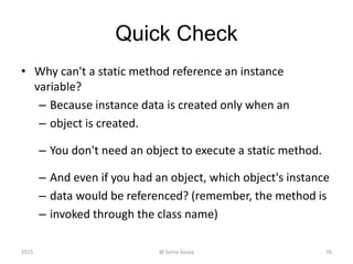 Quick Check
• Why can't a static method reference an instance
variable?
– Because instance data is created only when an
– object is created.
– You don't need an object to execute a static method.
– And even if you had an object, which object's instance
– data would be referenced? (remember, the method is
– invoked through the class name)
2015 @ Sonia Sousa 76
 