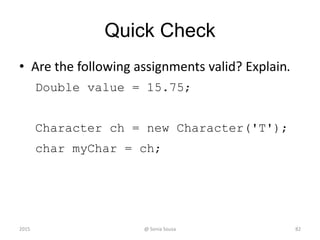 Quick Check
• Are the following assignments valid? Explain.
Double value = 15.75;
Character ch = new Character('T');
char myChar = ch;
822015 @ Sonia Sousa
 
