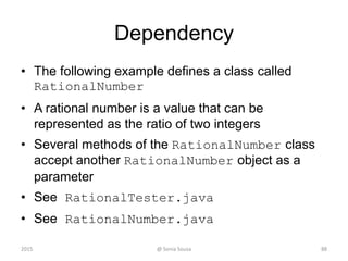 Dependency
• The following example defines a class called
RationalNumber
• A rational number is a value that can be
represented as the ratio of two integers
• Several methods of the RationalNumber class
accept another RationalNumber object as a
parameter
• See RationalTester.java
• See RationalNumber.java
2015 @ Sonia Sousa 88
 