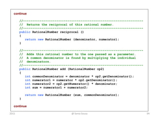continue
//-----------------------------------------------------------------
// Returns the reciprocal of this rational number.
//-----------------------------------------------------------------
public RationalNumber reciprocal ()
{
return new RationalNumber (denominator, numerator);
}
//-----------------------------------------------------------------
// Adds this rational number to the one passed as a parameter.
// A common denominator is found by multiplying the individual
// denominators.
//-----------------------------------------------------------------
public RationalNumber add (RationalNumber op2)
{
int commonDenominator = denominator * op2.getDenominator();
int numerator1 = numerator * op2.getDenominator();
int numerator2 = op2.getNumerator() * denominator;
int sum = numerator1 + numerator2;
return new RationalNumber (sum, commonDenominator);
}
continue
2015 @ Sonia Sousa 94
 